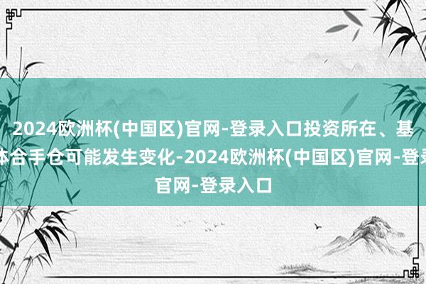 2024欧洲杯(中国区)官网-登录入口投资所在、基金具体合手仓可能发生变化-2024欧洲杯(中国区)官网-登录入口