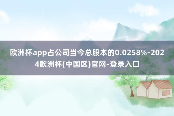 欧洲杯app占公司当今总股本的0.0258%-2024欧洲杯(中国区)官网-登录入口