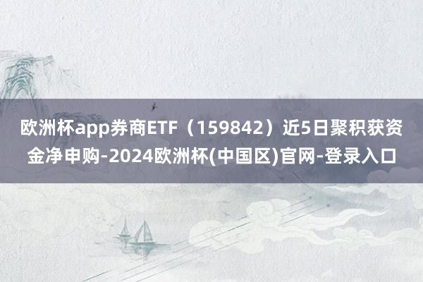 欧洲杯app券商ETF（159842）近5日聚积获资金净申购-2024欧洲杯(中国区)官网-登录入口