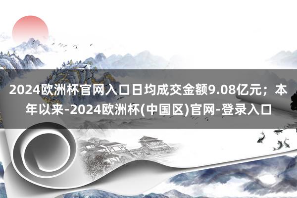 2024欧洲杯官网入口日均成交金额9.08亿元；本年以来-2024欧洲杯(中国区)官网-登录入口