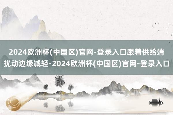 2024欧洲杯(中国区)官网-登录入口　　跟着供给端扰动边缘减轻-2024欧洲杯(中国区)官网-登录入口