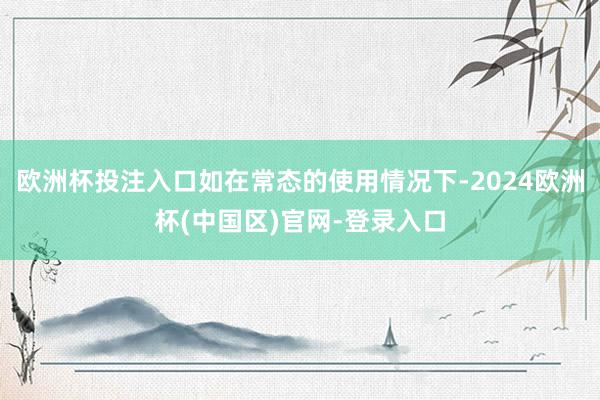 欧洲杯投注入口如在常态的使用情况下-2024欧洲杯(中国区)官网-登录入口