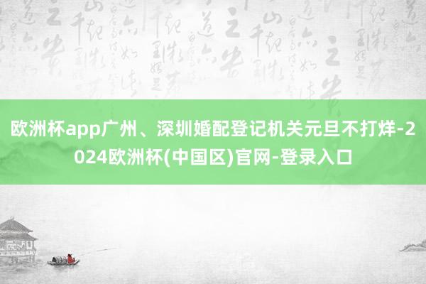 欧洲杯app广州、深圳婚配登记机关元旦不打烊-2024欧洲杯(中国区)官网-登录入口