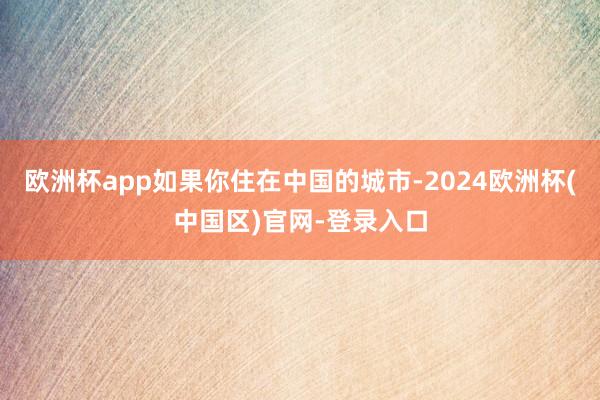 欧洲杯app如果你住在中国的城市-2024欧洲杯(中国区)官网-登录入口