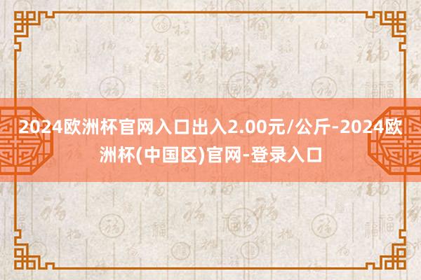 2024欧洲杯官网入口出入2.00元/公斤-2024欧洲杯(中国区)官网-登录入口