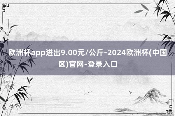 欧洲杯app进出9.00元/公斤-2024欧洲杯(中国区)官网-登录入口