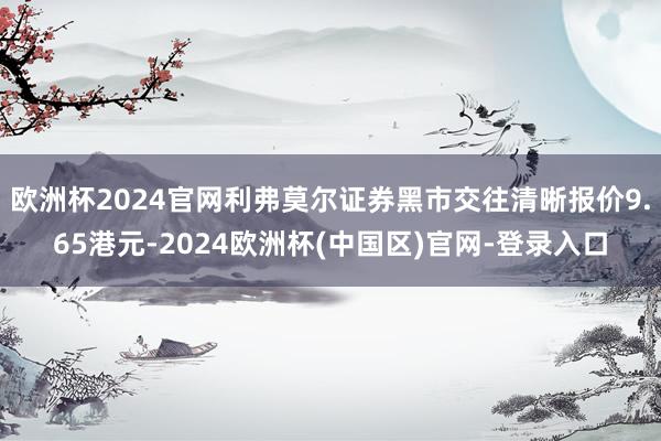 欧洲杯2024官网利弗莫尔证券黑市交往清晰报价9.65港元-2024欧洲杯(中国区)官网-登录入口