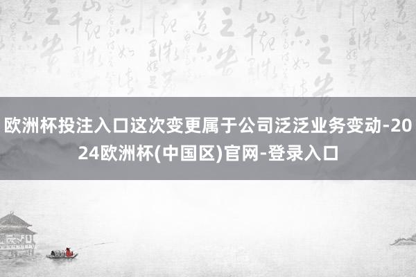 欧洲杯投注入口这次变更属于公司泛泛业务变动-2024欧洲杯(中国区)官网-登录入口