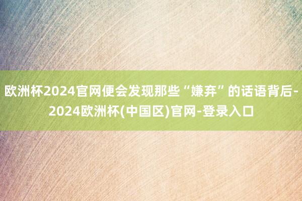 欧洲杯2024官网便会发现那些“嫌弃”的话语背后-2024欧洲杯(中国区)官网-登录入口