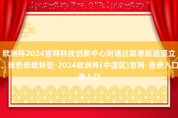 欧洲杯2024官网科技创新中心则通过聪惠航运竖立、绿色低碳转型-2024欧洲杯(中国区)官网-登录入口