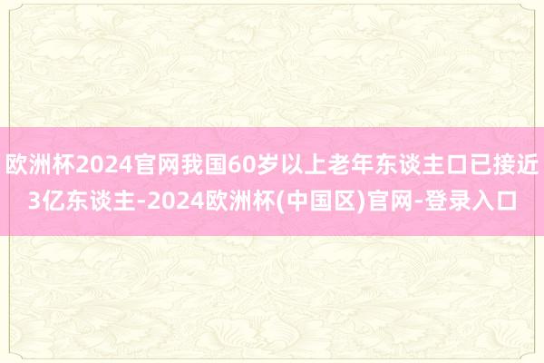 欧洲杯2024官网我国60岁以上老年东谈主口已接近3亿东谈主-2024欧洲杯(中国区)官网-登录入口