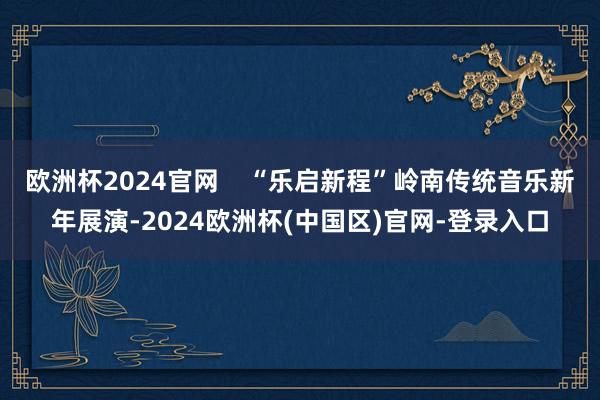 欧洲杯2024官网    “乐启新程”岭南传统音乐新年展演-2024欧洲杯(中国区)官网-登录入口