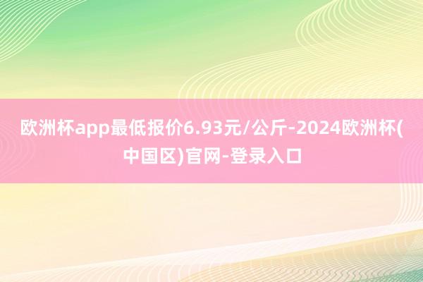 欧洲杯app最低报价6.93元/公斤-2024欧洲杯(中国区)官网-登录入口