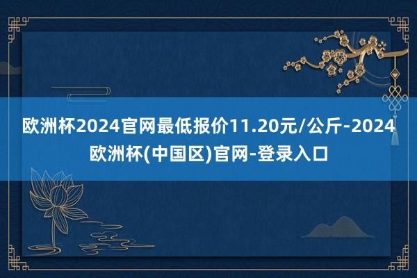 欧洲杯2024官网最低报价11.20元/公斤-2024欧洲杯(中国区)官网-登录入口