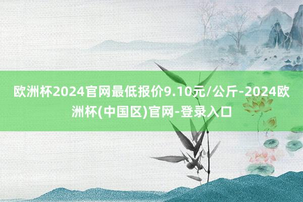 欧洲杯2024官网最低报价9.10元/公斤-2024欧洲杯(中国区)官网-登录入口