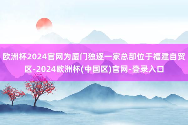 欧洲杯2024官网为厦门独逐一家总部位于福建自贸区-2024欧洲杯(中国区)官网-登录入口