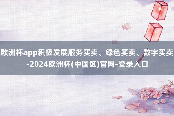 欧洲杯app积极发展服务买卖、绿色买卖、数字买卖-2024欧洲杯(中国区)官网-登录入口