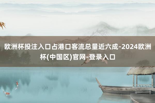 欧洲杯投注入口占港口客流总量近六成-2024欧洲杯(中国区)官网-登录入口