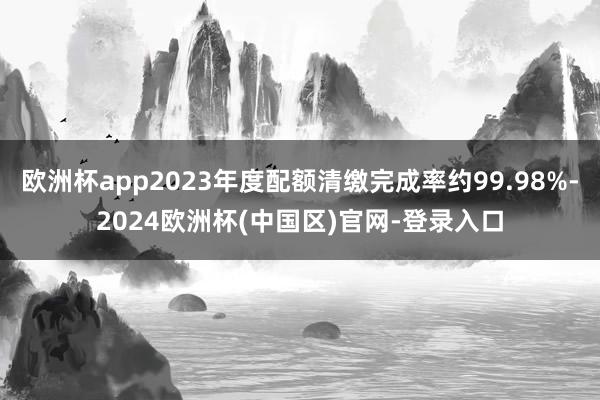 欧洲杯app2023年度配额清缴完成率约99.98%-2024欧洲杯(中国区)官网-登录入口