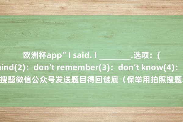 欧洲杯app”I said. I ________.选项：(1)：don’t mind(2)：don’t remember(3)：don’t know(4)：don’t matter谜底：请在上升搜题微信公众号发送题目得回谜底（保举用拍照搜题功能） 发布于：广东省-2024欧洲杯(中国区)官网-登录入口