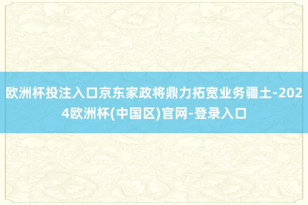 欧洲杯投注入口京东家政将鼎力拓宽业务疆土-2024欧洲杯(中国区)官网-登录入口