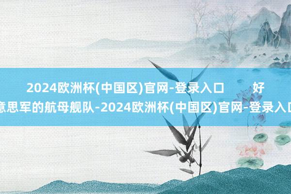 2024欧洲杯(中国区)官网-登录入口        好意思军的航母舰队-2024欧洲杯(中国区)官网-登录入口