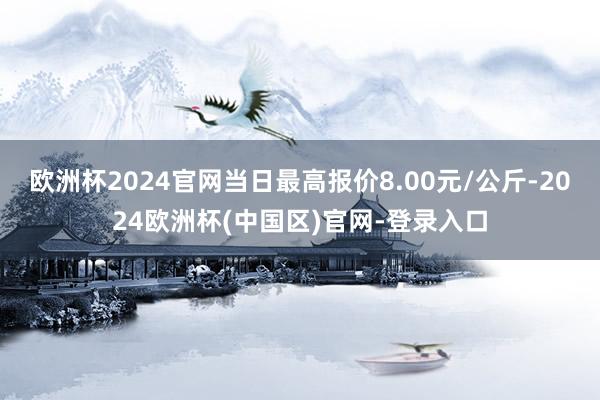 欧洲杯2024官网当日最高报价8.00元/公斤-2024欧洲杯(中国区)官网-登录入口