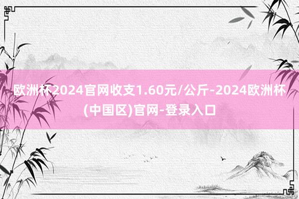 欧洲杯2024官网收支1.60元/公斤-2024欧洲杯(中国区)官网-登录入口