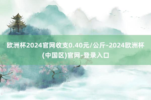 欧洲杯2024官网收支0.40元/公斤-2024欧洲杯(中国区)官网-登录入口