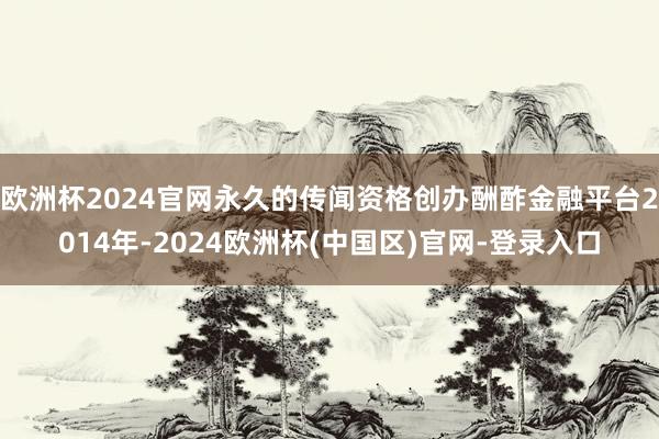 欧洲杯2024官网永久的传闻资格创办酬酢金融平台2014年-2024欧洲杯(中国区)官网-登录入口