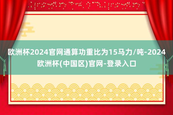 欧洲杯2024官网通算功重比为15马力/吨-2024欧洲杯(中国区)官网-登录入口