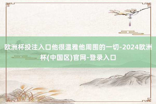 欧洲杯投注入口他很温雅他周围的一切-2024欧洲杯(中国区)官网-登录入口