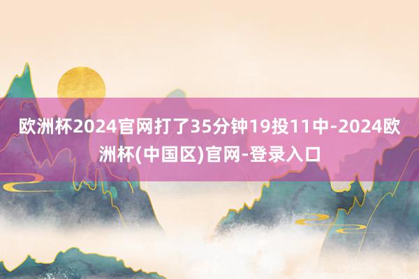 欧洲杯2024官网打了35分钟19投11中-2024欧洲杯(中国区)官网-登录入口