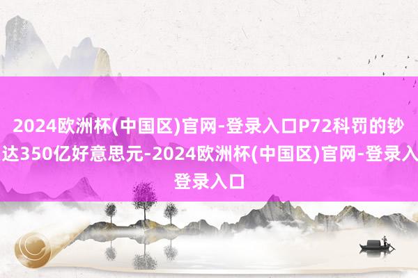 2024欧洲杯(中国区)官网-登录入口P72科罚的钞票达350亿好意思元-2024欧洲杯(中国区)官网-登录入口