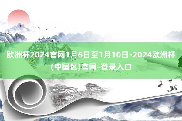 欧洲杯2024官网1月6日至1月10日-2024欧洲杯(中国区)官网-登录入口