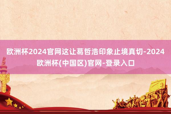 欧洲杯2024官网这让葛哲浩印象止境真切-2024欧洲杯(中国区)官网-登录入口