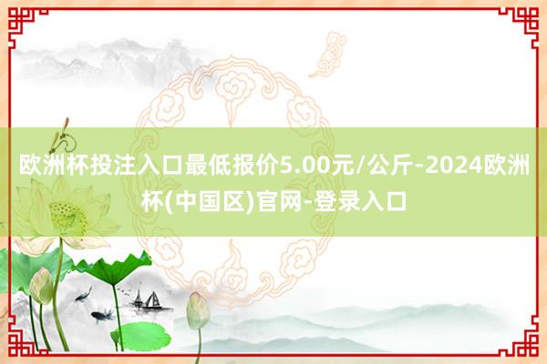 欧洲杯投注入口最低报价5.00元/公斤-2024欧洲杯(中国区)官网-登录入口