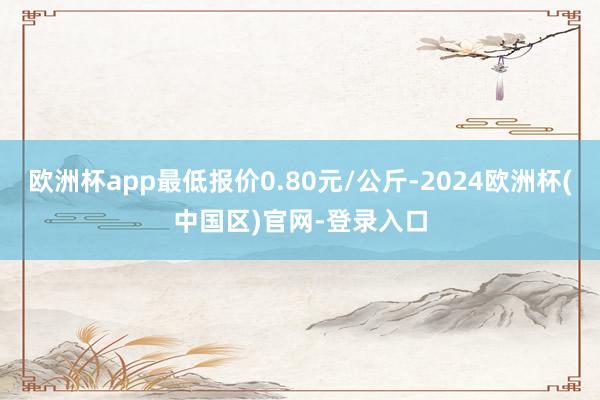 欧洲杯app最低报价0.80元/公斤-2024欧洲杯(中国区)官网-登录入口