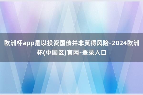 欧洲杯app是以投资国债并非莫得风险-2024欧洲杯(中国区)官网-登录入口