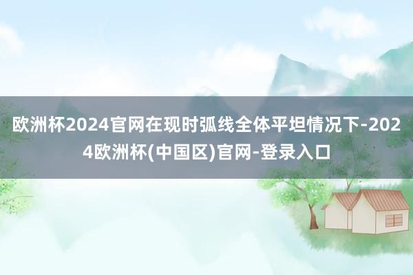 欧洲杯2024官网在现时弧线全体平坦情况下-2024欧洲杯(中国区)官网-登录入口