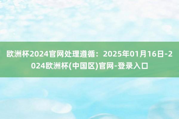 欧洲杯2024官网处理遵循：2025年01月16日-2024欧洲杯(中国区)官网-登录入口