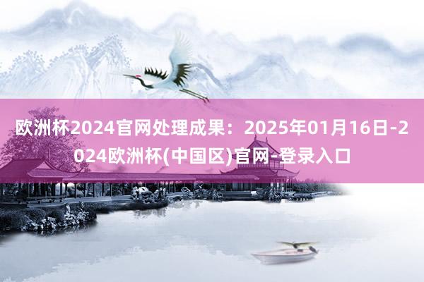 欧洲杯2024官网处理成果：2025年01月16日-2024欧洲杯(中国区)官网-登录入口