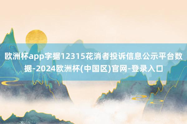 欧洲杯app字据12315花消者投诉信息公示平台数据-2024欧洲杯(中国区)官网-登录入口