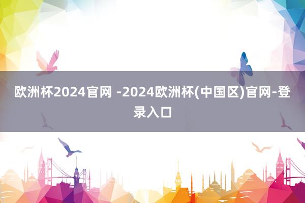 欧洲杯2024官网 -2024欧洲杯(中国区)官网-登录入口