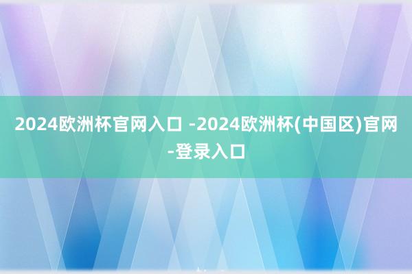 2024欧洲杯官网入口 -2024欧洲杯(中国区)官网-登录入口