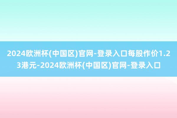 2024欧洲杯(中国区)官网-登录入口每股作价1.23港元-2024欧洲杯(中国区)官网-登录入口