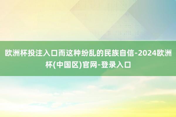 欧洲杯投注入口而这种纷乱的民族自信-2024欧洲杯(中国区)官网-登录入口