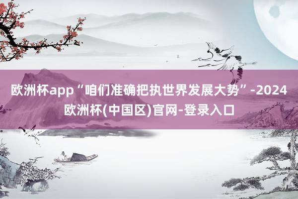 欧洲杯app“咱们准确把执世界发展大势”-2024欧洲杯(中国区)官网-登录入口