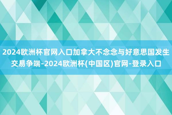 2024欧洲杯官网入口加拿大不念念与好意思国发生交易争端-2024欧洲杯(中国区)官网-登录入口