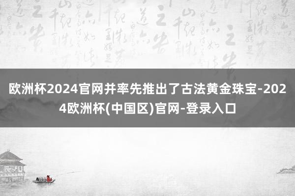 欧洲杯2024官网并率先推出了古法黄金珠宝-2024欧洲杯(中国区)官网-登录入口